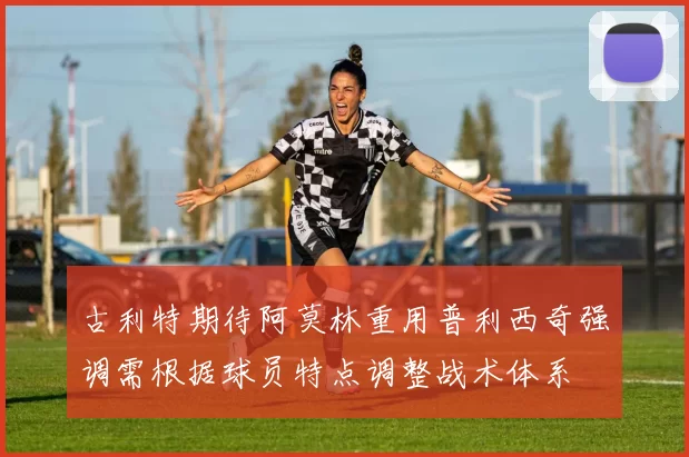 古利特期待阿莫林重用普利西奇强调需根据球员特点调整战术体系