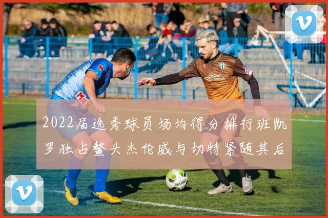 2022届选秀球员场均得分排行班凯罗独占鳌头杰伦威与切特紧随其后