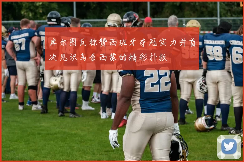 库尔图瓦称赞西班牙夺冠实力并首次见识乌奈西蒙的精彩扑救