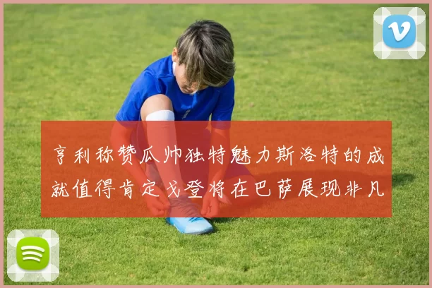 亨利称赞瓜帅独特魅力斯洛特的成就值得肯定戈登将在巴萨展现非凡才华