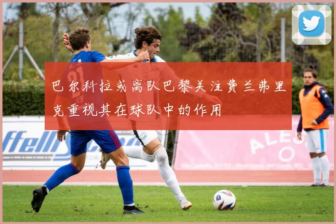 巴尔科拉或离队巴黎关注费兰弗里克重视其在球队中的作用